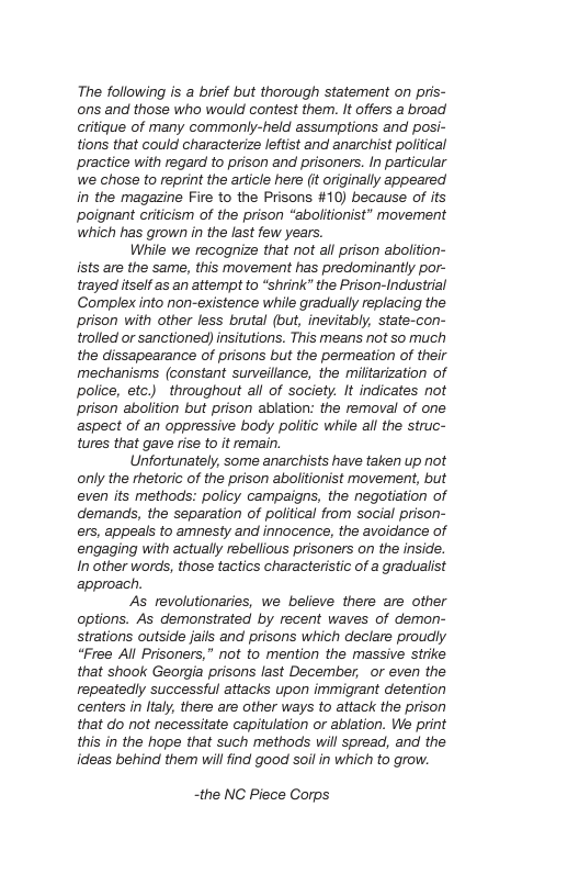 The following is a brief but thorough statement on pris- ons and those who would contest them. It offers a broad critique of many commonly-held assumptions and posi- tions that could characterize leftist and anarchist political practice with regard to prison and prisoners. In particular we chose to reprint the article here (it originally appeared in the magazine Fire to the Prisons #10) because of its poignant criticism of the prison “aboltionist” movement which has grown in the last few years. Whille we recognize that not all prison abolition- ists are the same, this movement has predominantly por- trayed itself as an attempt to “shrink” the Prison-Industrial Complex into non-existence while gradlually replacing the prison with other less brutal (but, inevitably, state-con- trolled or sanctioned) insitutions. This means ot so much the dissapearance of prisons but the permeation of their mechanisms (constant surveilance, the miltarization of police, etc.) throughout all of society. It indicates not prison abolition but prison ablation: the removal of one aspect of an oppressive body politic while all the struc- tures that gave rise to it remain. Unfortunately, some anarchists have taken up not only the rhetoric of the prison abolitionist movement, but even its methods: policy campaigns, the negotiation of demands, the separation of political from social prison- ers, appeals to amnesty and innocence, the avoidance of engaging with actually rebellious prisoners on the inside. In other words, those tactics characteristic of a gradualist approach. As revolutionaries, we believe there are other options. As demonstrated by recent waves of demon- strations outside jails and prisons which declare proudly “Free All Prisoners,” not to mention the massive strike that shook Georgia prisons last December, or even the repeatedlly successful attacks upon immigrant detention centers in ltaly, there are other ways to attack the prison that do not necessitate capitulation o ablation. We print this in the hope that such methods will spread, and the ideas behind them willfind good soilin which to grow. ~the NC Piece Corps